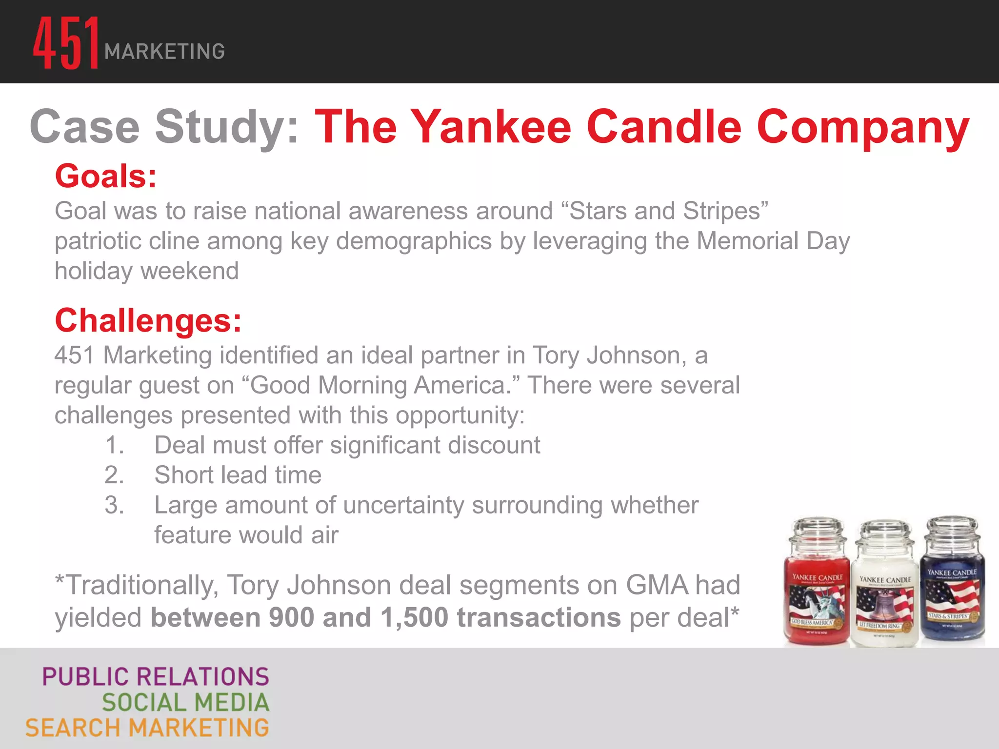 Case Study: The Yankee Candle Company
 Goals:
 Goal was to raise national awareness around “Stars and Stripes”
 patriotic cline among key demographics by leveraging the Memorial Day
 holiday weekend

 Challenges:
 451 Marketing identified an ideal partner in Tory Johnson, a
 regular guest on “Good Morning America.” There were several
 challenges presented with this opportunity:
      1. Deal must offer significant discount
      2. Short lead time
      3. Large amount of uncertainty surrounding whether
          feature would air

 *Traditionally, Tory Johnson deal segments on GMA had
 yielded between 900 and 1,500 transactions per deal*
 