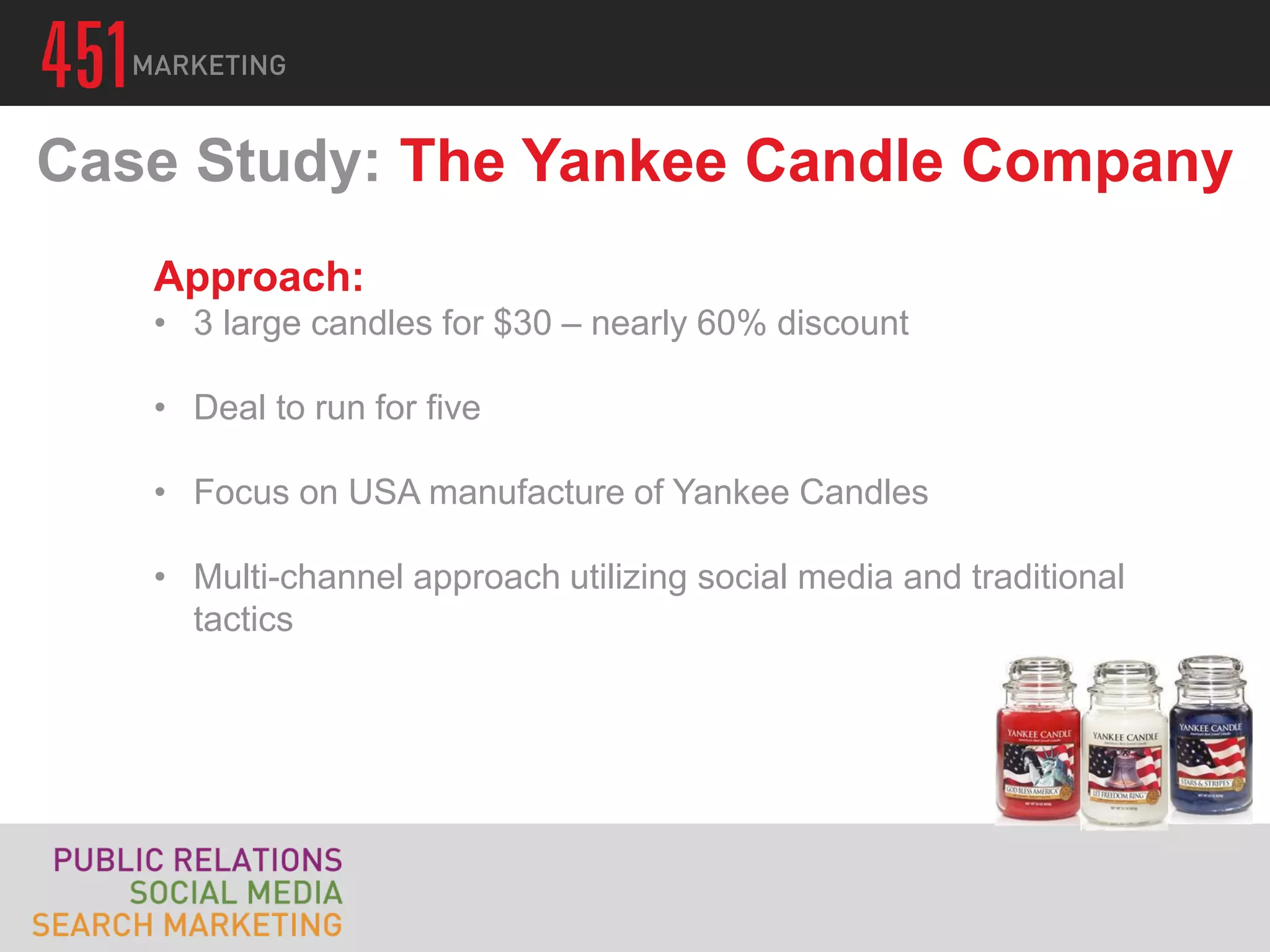 Case Study: The Yankee Candle Company
   Approach:
   • 3 large candles for $30 – nearly 60% discount

   • Deal to run for five

   • Focus on USA manufacture of Yankee Candles

   • Multi-channel approach utilizing social media and traditional
     tactics
 