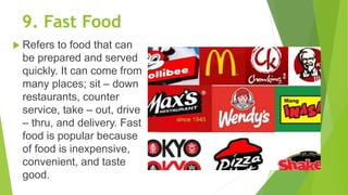 9. Fast Food
 Refers to food that can
be prepared and served
quickly. It can come from
many places; sit – down
restaurants, counter
service, take – out, drive
– thru, and delivery. Fast
food is popular because
of food is inexpensive,
convenient, and taste
good.
 