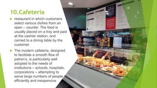 10.Cafeteria
 restaurant in which customers
select various dishes from an
open – counter. The food is
usually placed on a tray and paid
at the cashier station, and
carried to a dining table by the
customer.
 The modern cafeteria, designed
to facilitate a smooth flow of
patron’s, is particularly well
adopted to the needs of
institutions – schools, hospitals,
corporations – attempting to
serve large numbers of people
efficiently and inexpensive
 