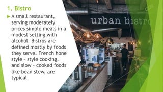 1. Bistro
 A small restaurant,
serving moderately
prices simple meals in a
modest setting with
alcohol. Bistros are
defined mostly by foods
they serve. French hone
style – style cooking,
and slow – cooked foods
like bean stew, are
typical.
 