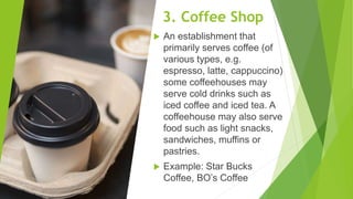 3. Coffee Shop
 An establishment that
primarily serves coffee (of
various types, e.g.
espresso, latte, cappuccino)
some coffeehouses may
serve cold drinks such as
iced coffee and iced tea. A
coffeehouse may also serve
food such as light snacks,
sandwiches, muffins or
pastries.
 Example: Star Bucks
Coffee, BO’s Coffee
 