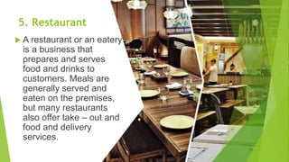 5. Restaurant
 A restaurant or an eatery
is a business that
prepares and serves
food and drinks to
customers. Meals are
generally served and
eaten on the premises,
but many restaurants
also offer take – out and
food and delivery
services.
 