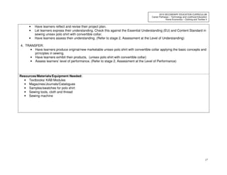17
2010 SECONDARY EDUCATION CURRICULUM
Career Pathways – Technology and Livelihood Education
Home Economics – Clothing and Textiles II
• Have learners reflect and revise their project plan.
• Let learners express their understanding. Check this against the Essential Understanding (EU) and Content Standard in
sewing unisex polo shirt with convertible collar.
• Have learners assess their understanding. (Refer to stage 2, Assessment at the Level of Understanding)
4. TRANSFER:
• Have learners produce original/new marketable unisex polo shirt with convertible collar applying the basic concepts and
principles in sewing.
• Have learners exhibit their products. (unisex polo shirt with convertible collar)
• Assess learners’ level of performance. (Refer to stage 2, Assessment at the Level of Performance)
Resources/Materials/Equipment Needed:
• Textbooks/ KAB Modules
• Magazines/Journals/Catalogues
• Samples/swatches for polo shirt
• Sewing tools, cloth and thread
• Sewing machine
 