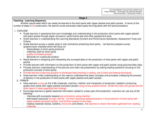 31
2010 SECONDARY EDUCATION CURRICULUM
Career Pathways – Technology and Livelihood Education
Home Economics – Clothing and Textiles II
Stage 3
Teaching - Learning Sequence:
Another casual wear which can easily be learned is the short pants with zipper placket and patch pocket. In terms of the
number of steps in its construction, the learner could eventually make easily the long pants with the same procedure.
1. EXPLORE
• Guide learners in assessing their prior knowledge and understanding in the production short pants with zipper placket
and patch pocket through paper and pencil, performance test and other assessment tools.
• Orient learners in understanding the Learning Standards (Content and Performance Standards), Assessment Tools and
Criteria.
• Guide learners survey a nearby shop or sub contractors producing short pants. Let learners prepare survey
questionnaire/ checklist which will focus on:
- Styles/design of short pants produced
- materials used for short pants
- quality of finished product
- demands for a particular product
• Assist learners in analyzing and interpreting the surveyed data on the production of short pants with zipper and patch
pocket.
• Provide learners with information on the production of short pants with zipper and patch pocket using pictures/video clips.
• Process learners understanding of the pictures and video clip presentation by asking leading questions focusing on the
production process of short pants.
• Provide learners a learning situation to showcase best practices in styling, use of tools and sewing techniques.
• Draw learners’ initial understanding on the need to understand the basic concepts and principles underlying the process
of delivery in the production of short pants with zipper placket and patch pocket..
3. FIRMUP
• Have learners survey on the 4 Ms (materials, machine, method, and manpower) of production needed in producing
quality short pants with zipper placket and patch pocket using survey questionnaires. Divide the class into groups and let
them report in class regarding their findings.
• Encourage learners to gather essential information related to unisex polo shirt production. Learners can use any of the
following:
- interview with successful sewers/sub-contractors using checklist
- web-based resources through internet. Let them download styles/procedure in the production of short pants with
zipper placket and patch pocket and let them present to the class
- reading materials (books, bulletins, brochures and others). Ask learners to share information gathered from reading
materials.
 