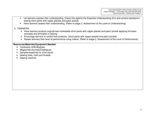 33
2010 SECONDARY EDUCATION CURRICULUM
Career Pathways – Technology and Livelihood Education
Home Economics – Clothing and Textiles II
• Let learners express their understanding. Check this against the Essential Understanding (EU) and content standard in
sewing short pants with zipper placket and patch pocket.
• Have learners assess their understanding. (Refer to stage 2, Assessment at the Level of Understanding)
4. TRANSFER
• Have learners produce original/new marketable short pants with zipper placket and patch pocket applying the basic
concepts and principles in sewing.
• Encourage learners to exhibit their products. (short pants with zipper placket and patch pocket)
• Assess learners their level of performance using criteria. (Refer to stage 2, Assessment at the Level of Performance)
Resources/Materials/Equipment Needed:
• Textbooks/ KAB Modules
• Magazines/Journals/Catalogues
• Samples/swatches for short pants
• Sewing tools, cloth and threads
• Sewing machine
 