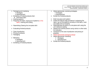 45
2010 SECONDARY EDUCATION CURRICULUM
Career Pathways – Technology and Livelihood Education
Home Economics – Clothing and Textiles II
Packaging and marketing
• Strategies
• Advertisement
Exhibiting of finished products (fair)
One-Piece Skirt
Drafting patterns
Preparing the fabric, laying-out of patterns on the
fabric, marking and cutting
Assembling/ Sewing the one-piece skirt
Evaluating finished products
Cost of production
Pricing of products
Packaging
Marketing
• Strategies
• Advertisement
Exhibiting of finished products
Adopt appropriate marketing strategies
• Strategies
• Advertisement
Exhibit the finished products
Draft one-piece skirt pattern
Follow the step-by-step procedure in preparing the
fabric, lay-out the patterns correctly on the fabric, mark
accurately and cut properly
Assemble/sew the parts of a one-piece skirt using the
unit method of sewing
Assess the finished product using rubrics or other tools
for evaluation
Compute for the cost of production and pricing of
products
Adopt appropriate packaging design
Adopt appropriate marketing
• Strategies
• Advertisement
Exhibit the finished products
 