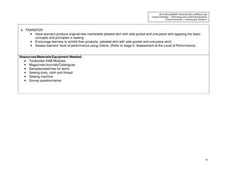 50
2010 SECONDARY EDUCATION CURRICULUM
Career Pathways – Technology and Livelihood Education
Home Economics – Clothing and Textiles II
4. TRANSFER
• Have learners produce original/new marketable pleated skirt with side pocket and one-piece skirt applying the basic
concepts and principles in sewing.
• Encourage learners to exhibit their products. (pleated skirt with side pocket and one-piece skirt)
• Assess learners’ level of performance using criteria. (Refer to stage 2, Assessment at the Level of Performance)
Resources/Materials/Equipment Needed:
• Textbooks/ KAB Modules
• Magazines/Journals/Catalogues
• Samples/swatches for skirts
• Sewing tools, cloth and thread
• Sewing machine
• Survey questionnaires
 
