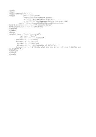 <html>
<head>
<title>JAVASCRIPT</title>
<style type = "text/CSS">
body{background:yellow green}
h1{color:red;text-align:center}
p{text-align:center;text-decoration:underline}
center{color:dodgerblue;background:floralwhite}
text-decoration:overline;font-size:xx-large;
font-style:italic;font-weight:bold}
</style>
</head>
<Body>
<script type = "text/javascript">
var name = "Name"
var sec = "III - Section"
document.write(section)
document.write("<br>");
document.write(section)
document.write("<h1>Casualty of Life</h1>");
document.write("<p>Think, what are you doing right now ?<br>Are you
living?</p>");
</script>
</body>
</html>
 