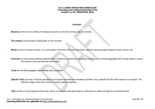 K to 12 BASIC EDUCATION CURRICULUM
Technology and Livelihood Education (TLE)
Grades 9 to 10/ INDUSTRIAL ARTS
K to 12 Technology and Livelihood Education Curriculum Guide Page 32 of 59
Learning Materials are uploaded at http://lrmds.deped.gov.ph.
GLOSSARY
Masonry is the art and crafting of creating structures out of stone, bricks, clay or concrete.
Tile setting is the process of laying tiles on the concrete.
Mortar is lime or cement mixture, or a combination of the two, with sand and water used as a bonding agent between bricks, stones, etc.
Concrete is a hard strong building material that is created by combining a cementing material and a mineral aggregate with enough water to cause
the cement to set and bind the entire mass.
Tools are handheld gadgets that facilitate task completion.
Special Tools are tools or fixtures specified by an engine manufacturer intended to perform only a specific function with respect to an engine. The
effective usage of the tool or fixture requires special expertise.
Tiles are flat or curved pieces of fired clay, stone, or concrete used especially for roofs,floors or walls and often for ornamental work.
 