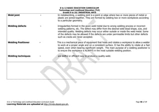K to 12 BASIC EDUCATION CURRICULUM
Technology and Livelihood Education (TLE)
Grades 9 to 10/ INDUSTRIAL ARTS
K to 12 Technology and Livelihood Education Curriculum Guide Page 58 of 59
Learning Materials are uploaded at http://lrmds.deped.gov.ph.
Weld joint - In metalworking, a welding joint is a point or edge where two or more pieces of metal or
plastic are joined together. They are formed by welding two or more workpieces according
to a particular geometry.
Welding defects - Irregularities formed in the given weld metal due to wrong welding process or incorrect
welding patterns, etc. The defect may differ from the desired weld bead shape, size, and
intended quality. Welding defects may occur either outside or inside the weld metal. Some
of the defects may be allowed if the defects are under permissible limits but other defects
such as cracks are never accepted.
Welding Positioner - This is a mechanical piece of equipment that holds and rotates a workpiece to allow a welder
to work at a proper angle and on a consistent surface. It has the ability to rotate at a fast
speed, even when bearing significant weight. The main purpose of a welding positioner is
to ensure the workpiece is ALWAYS in the most suitable welding position.
Welding techniques - are skillful or efficient way to produce a quality weld.
 