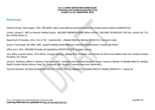K to 12 BASIC EDUCATION CURRICULUM
Technology and Livelihood Education (TLE)
Grades 9 to 10/ INDUSTRIAL ARTS
K to 12 Technology and Livelihood Education Curriculum Guide Page 59 of 59
Learning Materials are uploaded at http://lrmds.deped.gov.ph.
References
Clarence Fortney, Mike Gregory. 1992. PDF DRIVE. https://www.pdfdrive.com/shielded-metal-arc-welding-teacher-edition-e23868766.html.
Connor, Leonard P. 1987 by American Welding Society. WELDING HANDBOOK Eighth Edition Volume 1 WELDING TECHNOLOGY. 550 N.W. LeJeune Rd., P.O.
Box 351040, Miami, FL.
Department of Education. 2016. K to 12 TLE - Industrial Arts – Shielded Metal Arc Welding (SMAW) NC I Curriculum Guide.
James E. Brumbaugh, Rex Miller. 2007. AudelTM Welding Pocket Reference. Published simultaneously in Canada: Joe Wikert.
Jeffus, Larry. 2016. WELDING Principles and Applications EIGHTH EDITION. Cengage Learning.
Larry Jeffus, Lawrence Bower. 2010 Delmar, Cengage Learning. Welding Skills, Processes, and Practices for Entry-Level Welders Book One. Canada by Nelson
Education, Ltd: Delmar.
Leonilo E. Santelices, Jeffrey G. Morenos. First Edition 2018. Technology and Livelihood Education-Module I Learner's Material. IA-Shielded Metal Arc Welding.
DepEd Complex Meralco Avenue, Pasig City, Philippines 1600: Bureau of Learning Resources (DepEd-BLR).
Technical Education and Skills Development Authority (TESDA). Training Regulation in Shielded Metal Arc Welding (SMAW) NC I . Taguig City
 