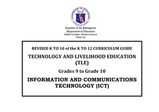 Republic of the Philippines
Department of Education
DepEd Complex, Meralco Avenue
Pasig City
REVISED K TO 10 of the K TO 12 CURRICULUM GUIDE
TECHNOLOGY AND LIVELIHOOD EDUCATION
(TLE)
Grades 9 to Grade 10
INFORMATION AND COMMUNICATIONS
TECHNOLOGY (ICT)
 