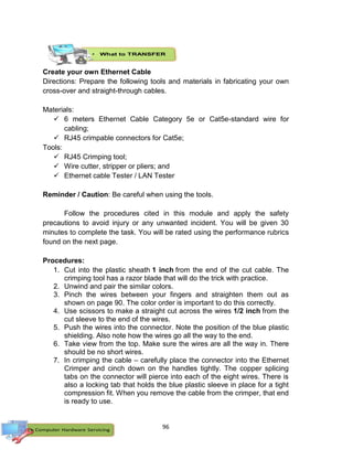 96
Create your own Ethernet Cable
Directions: Prepare the following tools and materials in fabricating your own
cross-over and straight-through cables.
Materials:
 6 meters Ethernet Cable Category 5e or Cat5e-standard wire for
cabling;
 RJ45 crimpable connectors for Cat5e;
Tools:
 RJ45 Crimping tool;
 Wire cutter, stripper or pliers; and
 Ethernet cable Tester / LAN Tester
Reminder / Caution: Be careful when using the tools.
Follow the procedures cited in this module and apply the safety
precautions to avoid injury or any unwanted incident. You will be given 30
minutes to complete the task. You will be rated using the performance rubrics
found on the next page.
Procedures:
1. Cut into the plastic sheath 1 inch from the end of the cut cable. The
crimping tool has a razor blade that will do the trick with practice.
2. Unwind and pair the similar colors.
3. Pinch the wires between your fingers and straighten them out as
shown on page 90. The color order is important to do this correctly.
4. Use scissors to make a straight cut across the wires 1/2 inch from the
cut sleeve to the end of the wires.
5. Push the wires into the connector. Note the position of the blue plastic
shielding. Also note how the wires go all the way to the end.
6. Take view from the top. Make sure the wires are all the way in. There
should be no short wires.
7. In crimping the cable – carefully place the connector into the Ethernet
Crimper and cinch down on the handles tightly. The copper splicing
tabs on the connector will pierce into each of the eight wires. There is
also a locking tab that holds the blue plastic sleeve in place for a tight
compression fit. When you remove the cable from the crimper, that end
is ready to use.
 