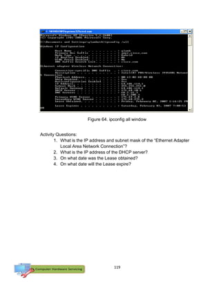 119
Activity Questions:
1. What is the IP address and subnet mask of the “Ethernet Adapter
Local Area Network Connection”?
2. What is the IP address of the DHCP server?
3. On what date was the Lease obtained?
4. On what date will the Lease expire?
Figure 64. ipconfig all window
 