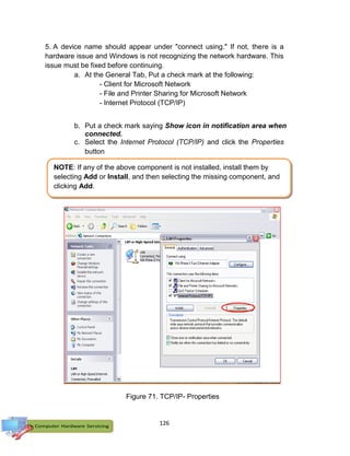 126
5. A device name should appear under "connect using." If not, there is a
hardware issue and Windows is not recognizing the network hardware. This
issue must be fixed before continuing.
a. At the General Tab, Put a check mark at the following:
- Client for Microsoft Network
- File and Printer Sharing for Microsoft Network
- Internet Protocol (TCP/IP)
b. Put a check mark saying Show icon in notification area when
connected.
c. Select the Internet Protocol (TCP/IP) and click the Properties
button
NOTE: If any of the above component is not installed, install them by
selecting Add or Install, and then selecting the missing component, and
clicking Add.
Figure 71. TCP/IP- Properties
 