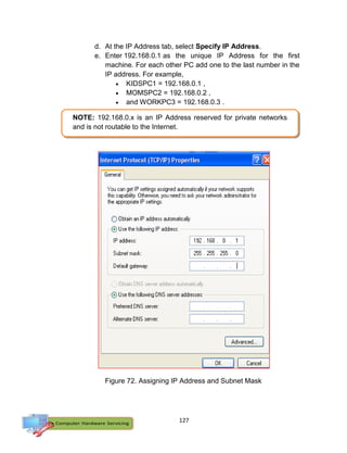 127
d. At the IP Address tab, select Specify IP Address.
e. Enter 192.168.0.1 as the unique IP Address for the first
machine. For each other PC add one to the last number in the
IP address. For example,
 KIDSPC1 = 192.168.0.1 ,
 MOMSPC2 = 192.168.0.2 ,
 and WORKPC3 = 192.168.0.3 .
NOTE: 192.168.0.x is an IP Address reserved for private networks
and is not routable to the Internet.
Figure 72. Assigning IP Address and Subnet Mask
 