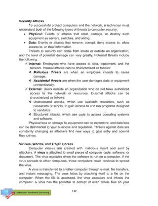 142
Security Attacks
To successfully protect computers and the network, a technician must
understand both of the following types of threats to computer security:
 Physical: Events or attacks that steal, damage, or destroy such
equipment as servers, switches, and wiring.
 Data: Events or attacks that remove, corrupt, deny access to, allow
access to, or steal information.
Threats to security can come from inside or outside an organization,
and the level of potential damage can vary greatly. Potential threats include
the following:
 Internal: Employees who have access to data, equipment, and the
network. Internal attacks can be characterized as follows:
 Malicious threats are when an employee intends to cause
damage.
 Accidental threats are when the user damages data or equipment
unintentionally.
 External: Users outside an organization who do not have authorized
access to the network or resources. External attacks can be
characterized as follows:
 Unstructured attacks, which use available resources, such as
passwords or scripts, to gain access to and run programs designed
to vandalize.
 Structured attacks, which use code to access operating systems
and software.
Physical loss or damage to equipment can be expensive, and data loss
can be detrimental to your business and reputation. Threats against data are
constantly changing as attackers find new ways to gain entry and commit
their crimes.
Viruses, Worms, and Trojan Horses
Computer viruses are created with malicious intent and sent by
attackers. A virus is attached to small pieces of computer code, software, or
document. The virus executes when the software is run on a computer. If the
virus spreads to other computers, those computers could continue to spread
the virus.
A virus is transferred to another computer through e-mail, file transfers,
and instant messaging. The virus hides by attaching itself to a file on the
computer. When the file is accessed, the virus executes and infects the
computer. A virus has the potential to corrupt or even delete files on your
 
