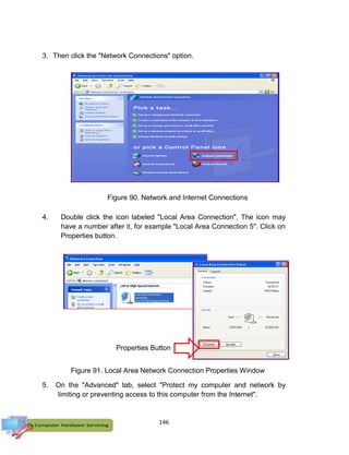 146
3. Then click the "Network Connections" option.
4. Double click the icon labeled "Local Area Connection". The icon may
have a number after it, for example "Local Area Connection 5". Click on
Properties button.
5. On the "Advanced" tab, select "Protect my computer and network by
limiting or preventing access to this computer from the Internet".
Figure 90. Network and Internet Connections
Figure 91. Local Area Network Connection Properties Window
Properties Button
 