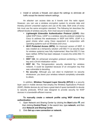 149
 Install or activate a firewall, and adjust the settings to eliminate all
traffic except the desired network settings.
An attacker can access data as it travels over the radio signal.
However, you can use a wireless encryption system to encode data and
thereby prevent unwanted capture and use of the data. Both ends of every
link must use the same encryption standard. The following list describes the
different levels of wireless security, from most secure to least secure:
 Lightweight Extensible Authentication Protocol (LEAP): Also
called EAP-Cisco, LEAP is a wireless security protocol created by
Cisco to address the weaknesses in WEP and WPA. LEAP is a
good choice when using Cisco equipment in conjunction with
operating systems such as Windows and Linux.
 Wi-Fi Protected Access (WPA): An improved version of WEP. It
was created as a temporary solution until 802.11i (a security layer
for wireless systems) was fully implemented. Now that 802.11i has
been ratified, WPA2 has been released. It covers the entire 802.11i
standard.
 WEP 128: An enhanced encryption protocol combining a 104-bit
key and a 24-bit initialization vector.
 WEP 64: The first-generation security standard for wireless
network. It could be exploited because of an encryption key that
was vulnerable to decoding.
 No security: Although you can elect to implement no security
whatsoever, you leave your wireless network completely vulnerable
to attack.
In addition, Wireless Transport Layer Security (WTLS) is a security
layer used in mobile devices that employ the Wireless Applications Protocol
(WAP). Mobile devices do not have a great deal of spare bandwidth to devote
to security protocols. WTLS was designed to provide security for WAP
devices in a bandwidth-efficient manner.
To manually create a network profile using WEP shared key
authentication:
1. Open Network and Sharing Center by clicking the Start button , and
then clicking Control Panel. In the search box, type network, and then
click Network and Sharing Center.
2. Click Set up a new connection or network.
 