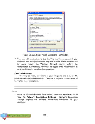 154
 You can add applications to this list. This may be necessary if your
customer has an application that requires outside communications but
for some reason the Windows Firewall cannot perform the
configuration automatically. You must be logged on to this computer as
an administrator to complete this procedure.
Essential Question:
Creating too many exceptions in your Programs and Services file
can have negative consequences. Describe a negative consequence of
having too many exceptions.
_______________________________________________________________________
_______________________________________________________________________
_______________________________________________________________________
Step 4
 From the Windows Firewall control menu select the Advanced tab to
view the Network Connection Settings. Network Connection
Settings displays the different connections configured for your
computer.
Figure 98. Windows Firewall Exceptions Tab Window
 