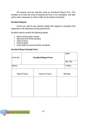 172
All hazards must be reported using an Accidental Report form. This
enables us to track the kinds of hazards we have in our workplace, and take
action when necessary to make it safer for all student and clients.
Accident Reports
Forms are used to give specific details with regards to accidents that
happened in the laboratory during experiments.
Accident reports contain the following details:
 Name of the person injured
 Date and time of the accident
 Type of injury
 First aid given
 Action taken to prevent further accidents
Accident Report Sample Form
Form No: Accident Report Form
Date:
Rm. No:
Name: Yr/Sec:
Type of Injury Cause of Injury Remedy
 