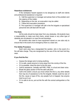 173
Hazardous substances
If the workplace hazard appears to be dangerous to staff and clients
and professional assistance is required:
A. Call the supervisor or manager and advise them of the problem and
the urgency of the matter.
B. Depending on the risk, an evacuation may be called.
C. Follow the evacuation procedure.
D. The supervisor or manager will call in the fire brigade or specialized
personnel who will deal with the spill.
Fire Exits
All fire exits should be kept clear from any obstacles. All students have
a responsibility to make sure that chairs, empty boxes or any other type of
obstacle are not placed in or near fire exit doorways.
All corridors also need to have equipment stored on one side only to
ensure that in the event of an emergency there is a clear exit.
Fire Safety Procedure
Each work area has a designated fire warden, who in the event of a
fire will take charge. They are recognized by the use of the red hard hat they
wear.
If you find the fire:
 Assess the danger prior to doing anything.
 If it is safe, assist anyone to move away from the vicinity of the fire.
 If it is possible, close the door to the fire area.
 Call for assistance. Verbally call FIRE, FIRE, in a loud and clear voice.
 Break the glass section of the fire alert call point.
 Call to the switch; ensure you know where the fire is, any other details
that may be of assistance to the fire brigade. Details could be size of
the fire, cause or type of fire, any people hurt or trapped, has anyone
tried to put it out.
 If it is safe to do so, put out the fire with the correct extinguisher or fire
hose.
 