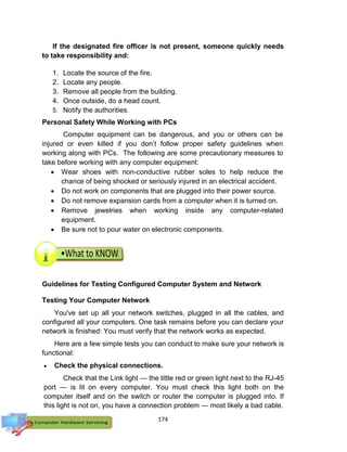 174
If the designated fire officer is not present, someone quickly needs
to take responsibility and:
1. Locate the source of the fire.
2. Locate any people.
3. Remove all people from the building.
4. Once outside, do a head count.
5. Notify the authorities.
Personal Safety While Working with PCs
Computer equipment can be dangerous, and you or others can be
injured or even killed if you don’t follow proper safety guidelines when
working along with PCs. The following are some precautionary measures to
take before working with any computer equipment:
 Wear shoes with non-conductive rubber soles to help reduce the
chance of being shocked or seriously injured in an electrical accident.
 Do not work on components that are plugged into their power source.
 Do not remove expansion cards from a computer when it is turned on.
 Remove jewelries when working inside any computer-related
equipment.
 Be sure not to pour water on electronic components.
Guidelines for Testing Configured Computer System and Network
Testing Your Computer Network
You've set up all your network switches, plugged in all the cables, and
configured all your computers. One task remains before you can declare your
network is finished: You must verify that the network works as expected.
Here are a few simple tests you can conduct to make sure your network is
functional:
 Check the physical connections.
Check that the Link light — the little red or green light next to the RJ-45
port — is lit on every computer. You must check this light both on the
computer itself and on the switch or router the computer is plugged into. If
this light is not on, you have a connection problem — most likely a bad cable.
 