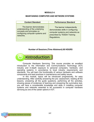 187
MODULE 4:
MAINTAINING COMPUTER AND NETWORK SYSTEMS
Content Standard Performance Standard
The learner demonstrates
understanding of the underlying
concepts and principles on
configuring computer systems and
networks.
The learner independently
demonstrates skills in configuring
computer systems and networks as
prescribed by TESDA Training
Regulations.
Number of Sessions (Time Allotment):60 HOURS
Computer Hardware Servicing: This course provides an excellent
introduction to the Information and Communications Technology (ICT)
industry and in-depth exposure to personal computers, hardware, and
operating systems in accordance to local industry requirements and
standards. You will learn the functionality of various hardware and software
components and best practices in maintenance and safety issues.
In this module, topics will be introduced progressively, for easy
understanding. After carefully answering the pre- assessment, reading all the
lessons, answering all the guide questions, performing all the activities,
showing pieces of evidences of learning and answering the summative test,
you will have a considerable knowledge and skills in installing computer
systems and networks essential to be successful in computer hardware
servicing as one of the career options in ICT.
 