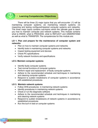 188
There will be three (3) major topics that you will encounter: (1) will be
maintaining computer systems; (2) maintaining network systems; (3)
inspecting and testing configured/repaired computer systems and networks.
The three major topics contains sub-topics which the ultimate goal to teach
you how to maintain computer and network systems. This module contains
what to KNOW, what to PROCESS, what to REFLECT and UNDERSTAND
as well as what to TRANSFER. The competencies for this module are:
LO 1. Plan and prepare for the maintenance of computer system and
networks
 Plan on how to maintain computer systems and networks
 Identify tools in maintaining computer systems and networks
 Inspect testing equipment and devices
 Check PC specifications
 Verify network functions and specifications
LO 2. Maintain computer systems
 Identify faulty computer systems
 Test normal functions of computer systems
 Perform repair and replacement of faulty computer systems
 Adhere to the recommended schedule and techniques in maintaining
and cleaning computer systems
 Respond to sudden breakdowns of computer systems in accordance
with established procedures
LO 3. Maintain network systems
 Follow OHS procedures in maintaining network systems
 Identify procedures in maintaining network systems
 Check or run the diagnostic software
 Adhere to the recommended schedule and techniques in maintaining
and cleaning network systems
 Respond to sudden breakdowns of network systems in accordance to
established procedures
 Run the burn-in test on computer systems
 
