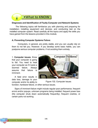 196
Diagnoses and Identification of Faulty Computer and Network Systems
The following topics will familiarize you with planning and preparing for
installation; installing equipment and devices; and conducting test on the
installed computer system. Read carefully all the topics and apply the skills you
have gained from the lessons provided in this module.
A. Preventing Computer Systems Failure
Computers, in general, are pretty stable, and you can usually rely on
them to not fail you. However. If you develop some basic habits, you can
postpone serious computer problems, if not avoiding them entirely.
1. Computer issues. Know
that your computer is going
to fail. You need to treat
your computer as if it were a
doomed failure. Always
assume that failure is
imminent.
A fatal error results in
data loss, damage to your
computer and/or its ability to
function, hardware failure, or other serious issues.
Signs of imminent failure might include regular poor performance, frequent
errors and/or popups, unknown programs being installed, frequent power loss
(the computer shuts down automatically frequently), frequent crashes, or
certain parts not working.
Figure 132. Computer issues
 
