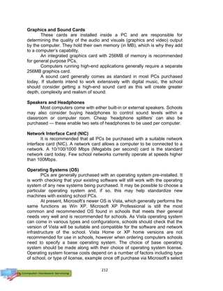 212
Graphics and Sound Cards
These cards are installed inside a PC and are responsible for
determining the quality of the audio and visuals (graphics and video) output
by the computer. They hold their own memory (in MB), which is why they add
to a computer’s capability.
An integrated graphics card with 256MB of memory is recommended
for general purpose PCs.
Computers running high-end applications generally require a separate
256MB graphics card.
A sound card generally comes as standard in most PCs purchased
today. If students intend to work extensively with digital music, the school
should consider getting a high-end sound card as this will create greater
depth, complexity and realism of sound.
Speakers and Headphones
Most computers come with either built-in or external speakers. Schools
may also consider buying headphones to control sound levels within a
classroom or computer room. Cheap ‘headphone splitters’ can also be
purchased — these enable two sets of headphones to be used per computer.
Network Interface Card (NIC)
It is recommended that all PCs be purchased with a suitable network
interface card (NIC). A network card allows a computer to be connected to a
network. A 10/100/1000 Mbps (Megabits per second) card is the standard
network card today. Few school networks currently operate at speeds higher
than 100Mbps.
Operating Systems (OS)
PCs are generally purchased with an operating system pre-installed. It
is worth checking that your existing software will still work with the operating
system of any new systems being purchased. It may be possible to choose a
particular operating system and, if so, this may help standardize new
machines with existing school PCs.
At present, Microsoft’s newer OS is Vista, which generally performs the
same functions as Win XP. Microsoft XP Professional is still the most
common and recommended OS found in schools that meets their general
needs very well and is recommended for schools. As Vista operating system
can come in various types and configurations, schools should check that the
version of Vista will be suitable and compatible for the software and network
infrastructure of the school. Vista Home or XP home versions are not
recommended for use in schools, however when ordering computers schools
need to specify a base operating system. The choice of base operating
system should be made along with their choice of operating system license.
Operating system license costs depend on a number of factors including type
of school, or type of license, example once off purchase via Microsoft’s select
 