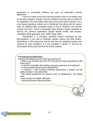 213
agreement or purchasing software per year via Microsoft’s schools
agreement.
Linux is an open source free operating system which is not widely used
by schools at present, though it may be suitable for schools who are aware of
its capabilities. The most widely used open source data base is Ubuntu. It is a
Linux based operating system and is distributed free along with the source
code. Its desktop looks somewhat similar to that of Windows, with window
controls and icons. There is reasonable large software support available on
Ubuntu; the common applications include Mozilla Firefox web browser,
LibreOffice office application suite, GIMP image editor.
OpenSolaris is a computer operating system developed by Sun
Microsystems. It runs well on desktops, laptops, servers and data centers.
OpenSolaris is GUI based like Ubuntu and has rich graphical desktop and
windows for easy navigation. It is now available in version 11 and can be
downloaded without any cost from the Oracle website.
Purchasing Considerations
Consider the following points when purchasing PCs
• What is the intended use of the PC and will the chosen specification fulfill
these aims?
• Is the PC compatible with existing computer equipment and software?
• Is the technical support service satisfactory?
• a minimum 1 year warranty including replacement if needed and full
parts and labor is recommended
• Will added peripherals be required such as headphones, and optical
mice.
• Easy access of multiple USB ports
• Operating System licensing options
 