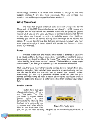 219
respectively). Wireless N is faster than wireless G, though routers that
support wireless N are also more expensive. Most new devices—like
smartphones and laptops—support the faster wireless N.
Wired Throughput
The wired half of your router will come in one of two speeds: 10/100
Mbps and 10/100/1000 Mbps (also known as "gigabit"). 10/100 routers are
cheaper, but will not transfer data between computers as quickly as gigabit
routers will. If you are only using your router to connect to the internet, 10/100
is fine, since your internet connection is probably slower than 100Mbps,
meaning you will not be able to actually take advantage of the router's full
speed. If you are transferring data between computers, however, you may
want to go with a gigabit router, since it will transfer that data much faster
than a 10/100 model.
Range
Wireless routers can only reach a limited area of distance. If you have
a big house and have the router on one side, you might not be able to access
the network from the other side of the house. Your range, like your speed, is
determined by the wireless standard you use. Wireless N has a longer range
than wireless G, so if range is important you will want to use wireless N.
That said, there are many other ways to connect to your network from afar.
Wireless extenders (also called wireless repeaters) are products you can buy
that do exactly what the manuals say to extend your network further.
Alternatively, you can buy a powerline adapter, which lets you use your
home's electrical wiring to hook a distant device up to your router with an
Ethernet cable (and thus get a faster connection than wireless would allow
for).
Number of Ports
Routers have two types
of ports in the back: LAN ports
and WAN ports. Your WAN
port hooks up to your modem
(which, again, is what
connects to the internet), while
the LAN ports hook up to your
computers and other clients.
Most routers have one WAN
port, but you will need as many LAN ports as the wired devices you have. If
Figure 144.Router ports
 