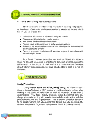 223
Lesson 2: Maintaining Computer Systems
This lesson is intended to develop your skills in planning and preparing
for installation of computer devices and operating system. At the end of this
lesson, you are expected to:
 Follow OHS procedures in maintaining computer systems
 Diagnose and identify faulty computer systems
 Test normal functions of computer systems
 Perform repair and replacement of faulty computer systems
 Adhere to the recommended schedule and techniques in maintaining and
cleaning computer systems
 Respond to sudden breakdowns of computer systems in accordance with
established procedures
As a future computer technician you must be diligent and eager to
know the different procedures in maintaining computer system because this
will guide you in carrying out a particular job in a proper manner. Once you
already identify the procedures, you must also be able to apply it in real life
situations.
Safety Precautions
Occupational Health and Safety (OHS) Policy –An Information and
Communication Technology (ICT) student should know how to behave when
working in the computer laboratory, as well as implement a safe way of
accomplishing every task. Safety practices should be learned early and
always adheres in working with any electrical and electronic device, including
personal computers and its peripherals. This is for your protection as well as
to the people working with you, and for the devices that you are using. The
basis for this process begins with Occupational Health and Safety Policies.
 