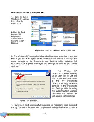226
How to backup files in Windows XP:
1. To use the built in
Windows XP backup
tool, follow the
instructions.
2.Click the Start
button > All
Programs >
Accessories >
System Tools >
Backup.
3. The Windows XP backup tool allows backing up all user files in just one
task. If you select the option of the My Documents backup, it will copy the
entire contents of the Documents and Settings folder including MS
Outlook/Outlook Express messages and settings as well as your profile
settings.
The Windows XP
backup tool allows backing
up all user files in just one
task. If you select the option
of the My Documents
backup, it will copy the entire
contents of the Documents
and Settings folder including
MS Outlook/Outlook Express
messages and settings as
well as your profile settings.
4. However, in most situations full backup is not necessary. In all likelihood
the My Documents folder of your computer will be large in size and contain a
Figure 147. Step No.2 How to Backup your files
Figure 148. Step No.3
 
