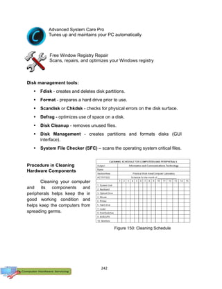 242
Advanced System Care Pro
Tunes up and maintains your PC automatically
Free Window Registry Repair
Scans, repairs, and optimizes your Windows registry
Disk management tools:
 Fdisk - creates and deletes disk partitions.
 Format - prepares a hard drive prior to use.
 Scandisk or Chkdsk - checks for physical errors on the disk surface.
 Defrag - optimizes use of space on a disk.
 Disk Cleanup - removes unused files.
 Disk Management - creates partitions and formats disks (GUI
interface).
 System File Checker (SFC) – scans the operating system critical files.
Procedure in Cleaning
Hardware Components
Cleaning your computer
and its components and
peripherals helps keep the in
good working condition and
helps keep the computers from
spreading germs.
Figure 150: Cleaning Schedule
 