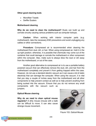 249
Other good cleaning tools
 Microfiber Towels
 Swiffer Dusters
Motherboard cleaning
Why do we need to clean the motherboard? Dusts can build up and
corrode circuitry causing various problems such as computer lockups.
Caution: When working with interior computer parts (e.g.
motherboard), take the necessary ESD precautions and avoid unplugging any
cables or other connections.
Procedure: Compressed air is recommended when cleaning the
motherboard from dust, dirt, or hair. When using compressed air, hold it in the
up-right position; otherwise, it is possible that chemicals may come out of the
container that could damage or corrode the motherboard or other component
within the computer. Also, make sure to always blow the dust or dirt away
from the motherboard, or out of the case.
Another good alternative to compressed air is to use a portable battery
powered vacuum that can effectively remove the dust, dirt, and hair from the
motherboard completely and prevent it from getting trapped within the case.
However, do not use a standard electric vacuum as it can cause a lot of static
electricity that can damage the computer. When using the vacuum, it is vital
that you stay a couple of inches away from the motherboard and all other
components to help prevent contact as well as to help prevent anything from
being sucked into the vacuum. Ensure that you do not remove any small
components with the vacuum such as
jumpers.
Optical Mouse cleaning
Why do we need to clean optical mouse
regularly? A dirty mouse (mouse with a ball)
can be difficult to move. It can also cause
strange mouse movement.
Figure 153. Optical Mouse
 