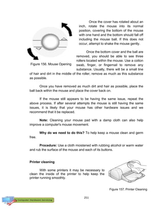 251
Once the cover has rotated about an
inch, rotate the mouse into its normal
position, covering the bottom of the mouse
with one hand and the bottom should fall off
including the mouse ball. If this does not
occur, attempt to shake the mouse gently.
Once the bottom cover and the ball are
removed, you should be able to see three
rollers located within the mouse. Use a cotton
swab, finger, or fingernail to remove any
substance. Usually, there will be a small line
of hair and dirt in the middle of the roller, remove as much as this substance
as possible.
Once you have removed as much dirt and hair as possible, place the
ball back within the mouse and place the cover back on.
If the mouse still appears to be having the same issue, repeat the
above process. If after several attempts the mouse is still having the same
issues, it is likely that your mouse has other hardware issues and we
recommend that it be replaced.
Note: Cleaning your mouse pad with a damp cloth can also help
improve a computer's mouse movement.
Why do we need to do this? To help keep a mouse clean and germ
free.
Procedure: Use a cloth moistened with rubbing alcohol or warm water
and rub the surface of the mouse and each of its buttons.
Printer cleaning
With some printers it may be necessary to
clean the inside of the printer to help keep the
printer running smoothly.
Figure 157. Printer Cleaning
Figure 156. Mouse Opening
 