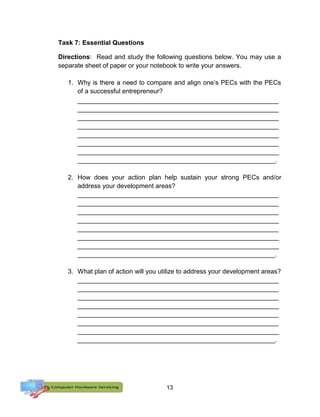 13
Task 7: Essential Questions
Directions: Read and study the following questions below. You may use a
separate sheet of paper or your notebook to write your answers.
1. Why is there a need to compare and align one’s PECs with the PECs
of a successful entrepreneur?
________________________________________________________
________________________________________________________
________________________________________________________
________________________________________________________
________________________________________________________
________________________________________________________
________________________________________________________
_______________________________________________________.
2. How does your action plan help sustain your strong PECs and/or
address your development areas?
________________________________________________________
________________________________________________________
________________________________________________________
________________________________________________________
________________________________________________________
________________________________________________________
________________________________________________________
_______________________________________________________.
3. What plan of action will you utilize to address your development areas?
________________________________________________________
________________________________________________________
________________________________________________________
________________________________________________________
________________________________________________________
________________________________________________________
________________________________________________________
_______________________________________________________.
 