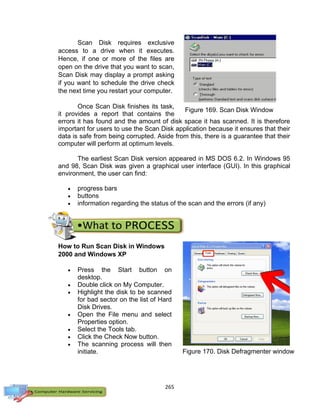 265
Figure 169. Scan Disk Window
Scan Disk requires exclusive
access to a drive when it executes.
Hence, if one or more of the files are
open on the drive that you want to scan,
Scan Disk may display a prompt asking
if you want to schedule the drive check
the next time you restart your computer.
Once Scan Disk finishes its task,
it provides a report that contains the
errors it has found and the amount of disk space it has scanned. It is therefore
important for users to use the Scan Disk application because it ensures that their
data is safe from being corrupted. Aside from this, there is a guarantee that their
computer will perform at optimum levels.
The earliest Scan Disk version appeared in MS DOS 6.2. In Windows 95
and 98, Scan Disk was given a graphical user interface (GUI). In this graphical
environment, the user can find:
 progress bars
 buttons
 information regarding the status of the scan and the errors (if any)
How to Run Scan Disk in Windows
2000 and Windows XP
 Press the Start button on
desktop.
 Double click on My Computer.
 Highlight the disk to be scanned
for bad sector on the list of Hard
Disk Drives.
 Open the File menu and select
Properties option.
 Select the Tools tab.
 Click the Check Now button.
 The scanning process will then
initiate. Figure 170. Disk Defragmenter window
 