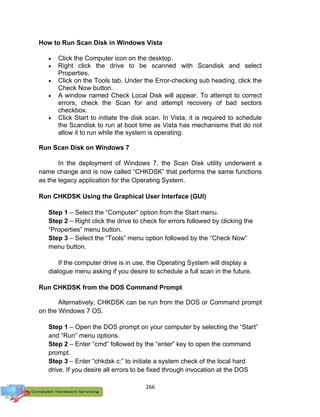 266
How to Run Scan Disk in Windows Vista
 Click the Computer icon on the desktop.
 Right click the drive to be scanned with Scandisk and select
Properties.
 Click on the Tools tab. Under the Error-checking sub heading, click the
Check Now button.
 A window named Check Local Disk will appear. To attempt to correct
errors, check the Scan for and attempt recovery of bad sectors
checkbox.
 Click Start to initiate the disk scan. In Vista, it is required to schedule
the Scandisk to run at boot time as Vista has mechanisms that do not
allow it to run while the system is operating.
Run Scan Disk on Windows 7
In the deployment of Windows 7, the Scan Disk utility underwent a
name change and is now called “CHKDSK” that performs the same functions
as the legacy application for the Operating System.
Run CHKDSK Using the Graphical User Interface (GUI)
Step 1 – Select the “Computer” option from the Start menu.
Step 2 – Right click the drive to check for errors followed by clicking the
“Properties” menu button.
Step 3 – Select the “Tools” menu option followed by the “Check Now”
menu button.
If the computer drive is in use, the Operating System will display a
dialogue menu asking if you desire to schedule a full scan in the future.
Run CHKDSK from the DOS Command Prompt
Alternatively, CHKDSK can be run from the DOS or Command prompt
on the Windows 7 OS.
Step 1 – Open the DOS prompt on your computer by selecting the “Start”
and “Run” menu options.
Step 2 – Enter “cmd” followed by the “enter” key to open the command
prompt.
Step 3 – Enter “chkdsk c:” to initiate a system check of the local hard
drive. If you desire all errors to be fixed through invocation at the DOS
 