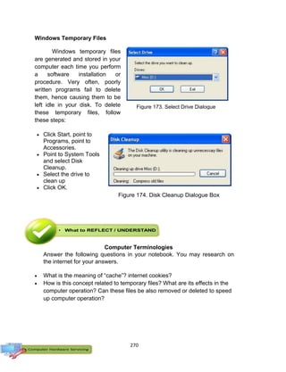 270
Windows Temporary Files
Windows temporary files
are generated and stored in your
computer each time you perform
a software installation or
procedure. Very often, poorly
written programs fail to delete
them, hence causing them to be
left idle in your disk. To delete
these temporary files, follow
these steps:
 Click Start, point to
Programs, point to
Accessories.
 Point to System Tools
and select Disk
Cleanup.
 Select the drive to
clean up
 Click OK.
Computer Terminologies
Answer the following questions in your notebook. You may research on
the internet for your answers.
 What is the meaning of “cache”? internet cookies?
 How is this concept related to temporary files? What are its effects in the
computer operation? Can these files be also removed or deleted to speed
up computer operation?
Figure 173. Select Drive Dialogue
Box
Figure 174. Disk Cleanup Dialogue Box
 