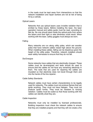 279
in the roads must be kept away from intersections so that the
network installation and repair workers are not at risk of being
hit by a vehicle.
Optical Lasers
Networks that use optical lasers uses invisible radiation that is
emitted by these lasers. Before installing the laser, the laser
operation manual and safety guide must be read, according to
Net Ap. No one should stare inside the optical ports from where
the lasers emit their light or else blindness could result. When
working with the laser, safety goggles must always be worn.
Falling
Many networks are run along utility poles, which are wooden
poles that have network cables raised high above the ground.
When installing these cables, falling can be disastrous given the
height of the utility poles. Therefore, network installers should
wear safety harnesses to ensure that they do not fall.
De-Energize
Some networks have cables that are electrically charged. These
cables must be de-energized and tests should be used to
ensure that the cables do not have any remaining electricity in
them. The tools that are used for repairing the cables are
insulated so that electricity does not travel through them and
into the hands of the line repairer.
Cable Safety Standards
Network cables must have certain characteristics to be legally
used for networks. The cables must not produce flames that can
ignite anything. They must not have halogen. They must not
produce acidic fumes. They must be resistant to ionizing
radiation. Cables must be coded so that those working with the
cables can identify what they are.
Cable Inspection
Networks must only be installed by licensed professionals.
Building inspectors must check the network cables to ensure
that they are installed properly and that they will not create a fire
 