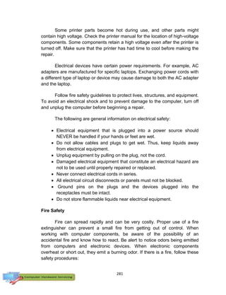 281
Some printer parts become hot during use, and other parts might
contain high voltage. Check the printer manual for the location of high-voltage
components. Some components retain a high voltage even after the printer is
turned off. Make sure that the printer has had time to cool before making the
repair.
Electrical devices have certain power requirements. For example, AC
adapters are manufactured for specific laptops. Exchanging power cords with
a different type of laptop or device may cause damage to both the AC adapter
and the laptop.
Follow fire safety guidelines to protect lives, structures, and equipment.
To avoid an electrical shock and to prevent damage to the computer, turn off
and unplug the computer before beginning a repair.
The following are general information on electrical safety:
 Electrical equipment that is plugged into a power source should
NEVER be handled if your hands or feet are wet.
 Do not allow cables and plugs to get wet. Thus, keep liquids away
from electrical equipment.
 Unplug equipment by pulling on the plug, not the cord.
 Damaged electrical equipment that constitute an electrical hazard are
not to be used until properly repaired or replaced.
 Never connect electrical cords in series.
 All electrical circuit disconnects or panels must not be blocked.
 Ground pins on the plugs and the devices plugged into the
receptacles must be intact.
 Do not store flammable liquids near electrical equipment.
Fire Safety
Fire can spread rapidly and can be very costly. Proper use of a fire
extinguisher can prevent a small fire from getting out of control. When
working with computer components, be aware of the possibility of an
accidental fire and know how to react. Be alert to notice odors being emitted
from computers and electronic devices. When electronic components
overheat or short out, they emit a burning odor. If there is a fire, follow these
safety procedures:
 