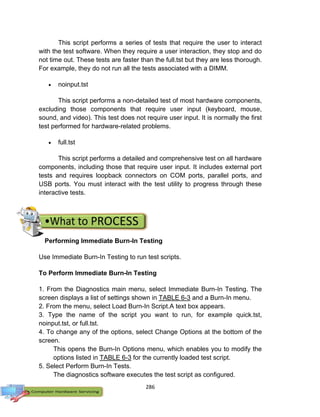 286
This script performs a series of tests that require the user to interact
with the test software. When they require a user interaction, they stop and do
not time out. These tests are faster than the full.tst but they are less thorough.
For example, they do not run all the tests associated with a DIMM.
 noinput.tst
This script performs a non-detailed test of most hardware components,
excluding those components that require user input (keyboard, mouse,
sound, and video). This test does not require user input. It is normally the first
test performed for hardware-related problems.
 full.tst
This script performs a detailed and comprehensive test on all hardware
components, including those that require user input. It includes external port
tests and requires loopback connectors on COM ports, parallel ports, and
USB ports. You must interact with the test utility to progress through these
interactive tests.
Performing Immediate Burn-In Testing
Use Immediate Burn-In Testing to run test scripts.
To Perform Immediate Burn-In Testing
1. From the Diagnostics main menu, select Immediate Burn-In Testing. The
screen displays a list of settings shown in TABLE 6-3 and a Burn-In menu.
2. From the menu, select Load Burn-In Script.A text box appears.
3. Type the name of the script you want to run, for example quick.tst,
noinput.tst, or full.tst.
4. To change any of the options, select Change Options at the bottom of the
screen.
This opens the Burn-In Options menu, which enables you to modify the
options listed in TABLE 6-3 for the currently loaded test script.
5. Select Perform Burn-In Tests.
The diagnostics software executes the test script as configured.
 
