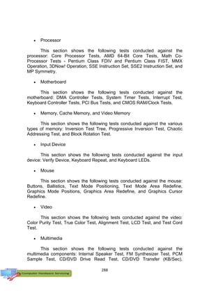 288
 Processor
This section shows the following tests conducted against the
processor: Core Processor Tests, AMD 64-Bit Core Tests, Math Co-
Processor Tests - Pentium Class FDIV and Pentium Class FIST, MMX
Operation, 3DNow! Operation, SSE Instruction Set, SSE2 Instruction Set, and
MP Symmetry.
 Motherboard
This section shows the following tests conducted against the
motherboard: DMA Controller Tests, System Timer Tests, Interrupt Test,
Keyboard Controller Tests, PCI Bus Tests, and CMOS RAM/Clock Tests.
 Memory, Cache Memory, and Video Memory
This section shows the following tests conducted against the various
types of memory: Inversion Test Tree, Progressive Inversion Test, Chaotic
Addressing Test, and Block Rotation Test.
 Input Device
This section shows the following tests conducted against the input
device: Verify Device, Keyboard Repeat, and Keyboard LEDs.
 Mouse
This section shows the following tests conducted against the mouse:
Buttons, Ballistics, Text Mode Positioning, Text Mode Area Redefine,
Graphics Mode Positions, Graphics Area Redefine, and Graphics Cursor
Redefine.
 Video
This section shows the following tests conducted against the video:
Color Purity Test, True Color Test, Alignment Test, LCD Test, and Test Cord
Test.
 Multimedia
This section shows the following tests conducted against the
multimedia components: Internal Speaker Test, FM Synthesizer Test, PCM
Sample Test, CD/DVD Drive Read Test, CD/DVD Transfer (KB/Sec),
 