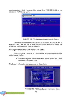 290
FIGURE 178. PC-Check System Information Menu
continuous burn-in test, the name of the output file is PCCHECK.BRN, as you
can see in the following figure.
Other files are named PCCHECK.xxx, for example, PCCHECK.JNL or
PCCHECK.HII. The .HII file is especially important because it shows the
entire host configuration at the time of failure.
Viewing PC-Check Files with the Text File Editor
When you know the name of the output file, you can use the text file
editor to view the file.
1. Select the System Information Menu option on the PC-Check
Main Menu and press Enter.
The System Information Menu appears, as shown here:
FIGURE 177. PC-Check Continuous Burn-in Testing
Page
 