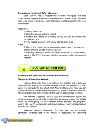 293
Occupational Health and Safety standards
Each student has a responsibility to their colleagues and their
organization to report and act upon any potential workplace hazard. Students
need to be aware of the type of hazards that are possibly present in their work
environment.
Procedure
1. Identify the hazard.
2. Clear the area close to the hazard.
3. Partition the hazard off or clearly identify the area to protect other
people from harm.
4. If the hazard can easily and safely cleared, then do so.
If not…
5. Report the hazard to the appropriate person (such as teacher in
charge, principal etc.) to obtain assistance.
6. Following clearing of the hazard fill out the correct documentation to
assist in identifying improved practice to reduce further incidence of
hazards.
Maintenance of the Computer Systems and Networks
Diagnostic Software for Network
Network Diagnostic Tool is an efficient and reliable tool to help you
determine and identify the possible network issues that prevent you from
using your computer to the fullest. With Network Diagnostic Tool, you can
quickly identify the problems you may be having, which sometimes occur with
home computers that are connected to the web via cable or DSL modems.
The Network Diagnostic Tool is a utility that analyzes your system and
performs a wide range of tests to determine the cause of your connectivity
issues by investigating all your network-related services and programs,
looking into your IP configuration and default gateway, but it will also test out
the DNS and Firewall.
Moreover, Network Diagnostic Tool can also run an Internet
connection validation test, in the interest of discovering the underlying
 