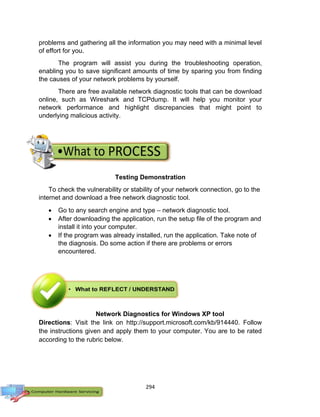 294
problems and gathering all the information you may need with a minimal level
of effort for you.
The program will assist you during the troubleshooting operation,
enabling you to save significant amounts of time by sparing you from finding
the causes of your network problems by yourself.
There are free available network diagnostic tools that can be download
online, such as Wireshark and TCPdump. It will help you monitor your
network performance and highlight discrepancies that might point to
underlying malicious activity.
Testing Demonstration
To check the vulnerability or stability of your network connection, go to the
internet and download a free network diagnostic tool.
 Go to any search engine and type – network diagnostic tool.
 After downloading the application, run the setup file of the program and
install it into your computer.
 If the program was already installed, run the application. Take note of
the diagnosis. Do some action if there are problems or errors
encountered.
Network Diagnostics for Windows XP tool
Directions: Visit the link on http://support.microsoft.com/kb/914440. Follow
the instructions given and apply them to your computer. You are to be rated
according to the rubric below.
 